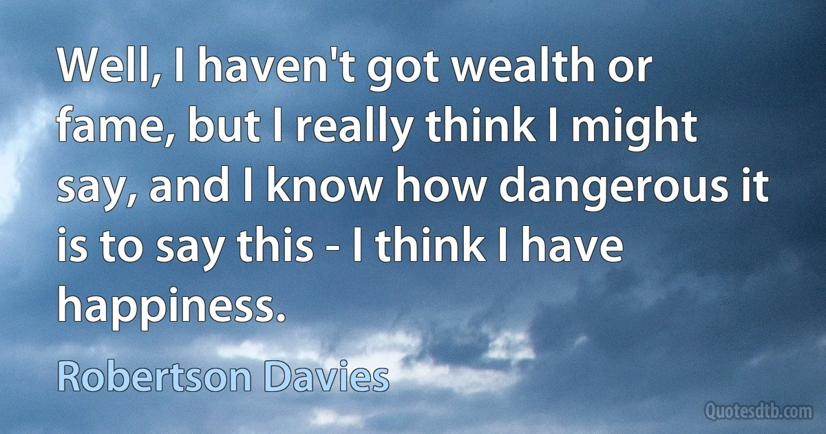 Well, I haven't got wealth or fame, but I really think I might say, and I know how dangerous it is to say this - I think I have happiness. (Robertson Davies)