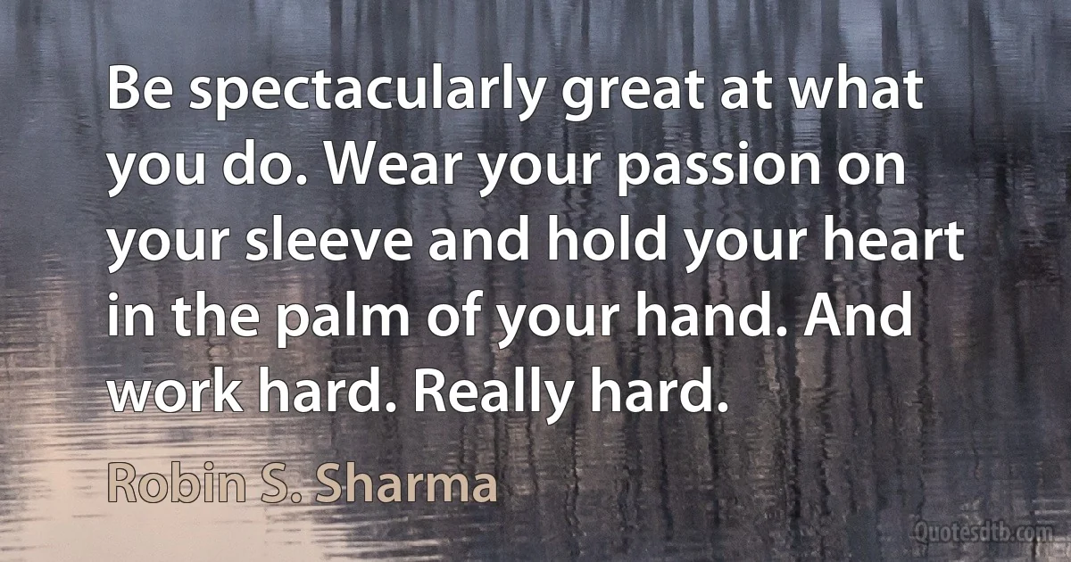 Be spectacularly great at what you do. Wear your passion on your sleeve and hold your heart in the palm of your hand. And work hard. Really hard. (Robin S. Sharma)