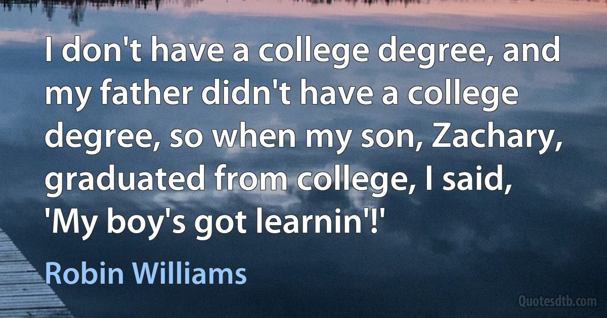 I don't have a college degree, and my father didn't have a college degree, so when my son, Zachary, graduated from college, I said, 'My boy's got learnin'!' (Robin Williams)