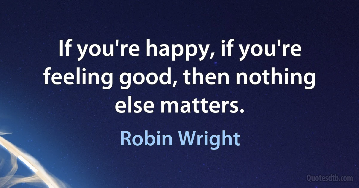 If you're happy, if you're feeling good, then nothing else matters. (Robin Wright)