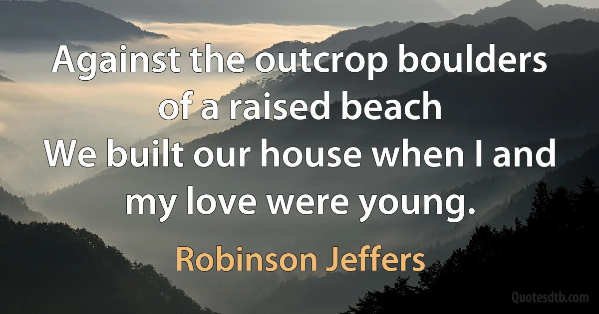 Against the outcrop boulders of a raised beach
We built our house when I and my love were young. (Robinson Jeffers)