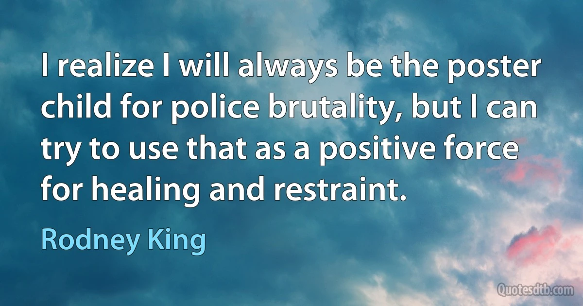 I realize I will always be the poster child for police brutality, but I can try to use that as a positive force for healing and restraint. (Rodney King)