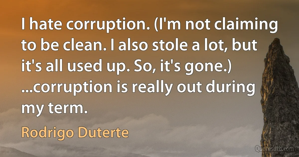 I hate corruption. (I'm not claiming to be clean. I also stole a lot, but it's all used up. So, it's gone.) ...corruption is really out during my term. (Rodrigo Duterte)