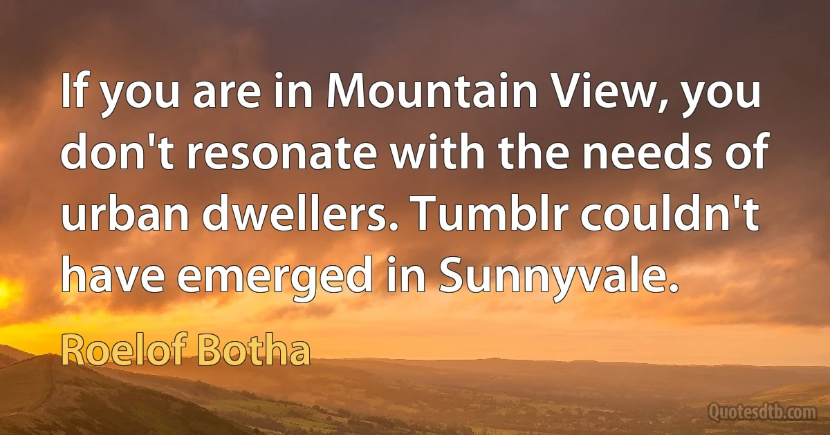 If you are in Mountain View, you don't resonate with the needs of urban dwellers. Tumblr couldn't have emerged in Sunnyvale. (Roelof Botha)