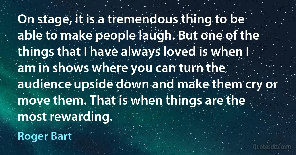 On stage, it is a tremendous thing to be able to make people laugh. But one of the things that I have always loved is when I am in shows where you can turn the audience upside down and make them cry or move them. That is when things are the most rewarding. (Roger Bart)