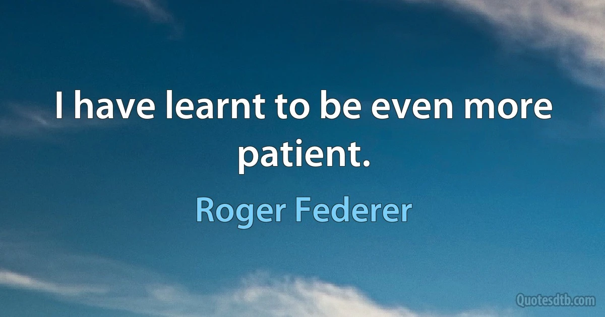 I have learnt to be even more patient. (Roger Federer)