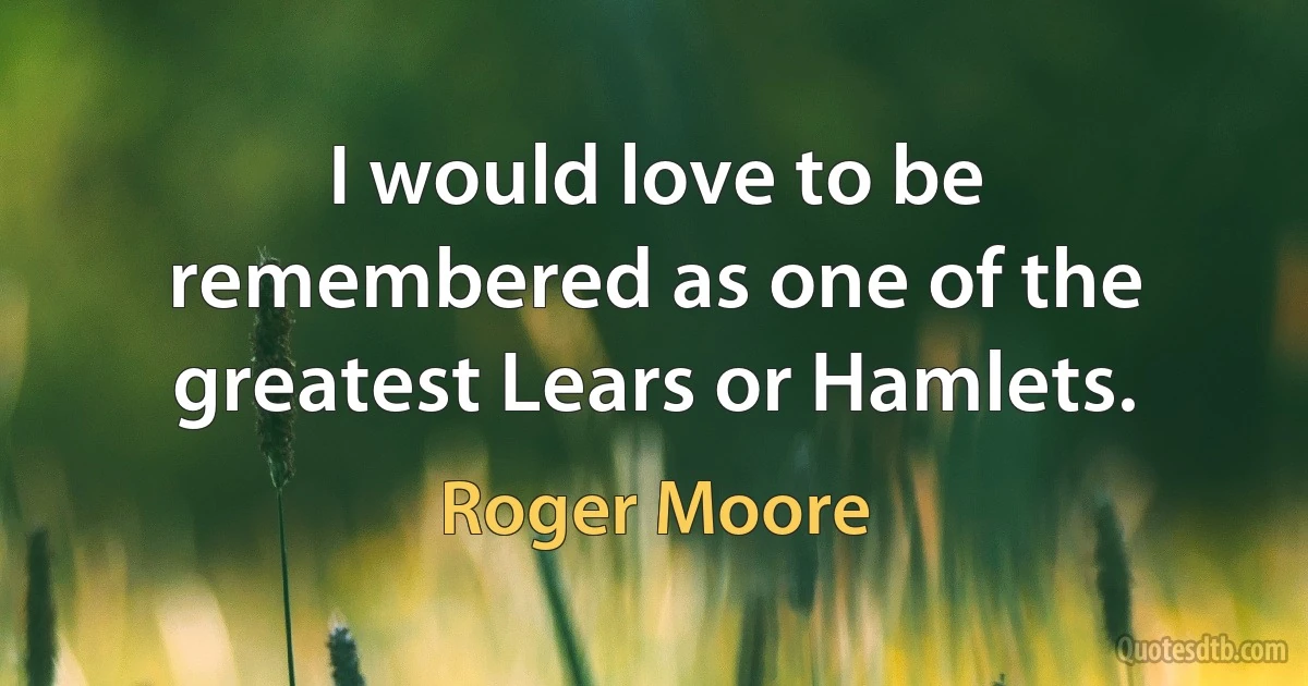 I would love to be remembered as one of the greatest Lears or Hamlets. (Roger Moore)