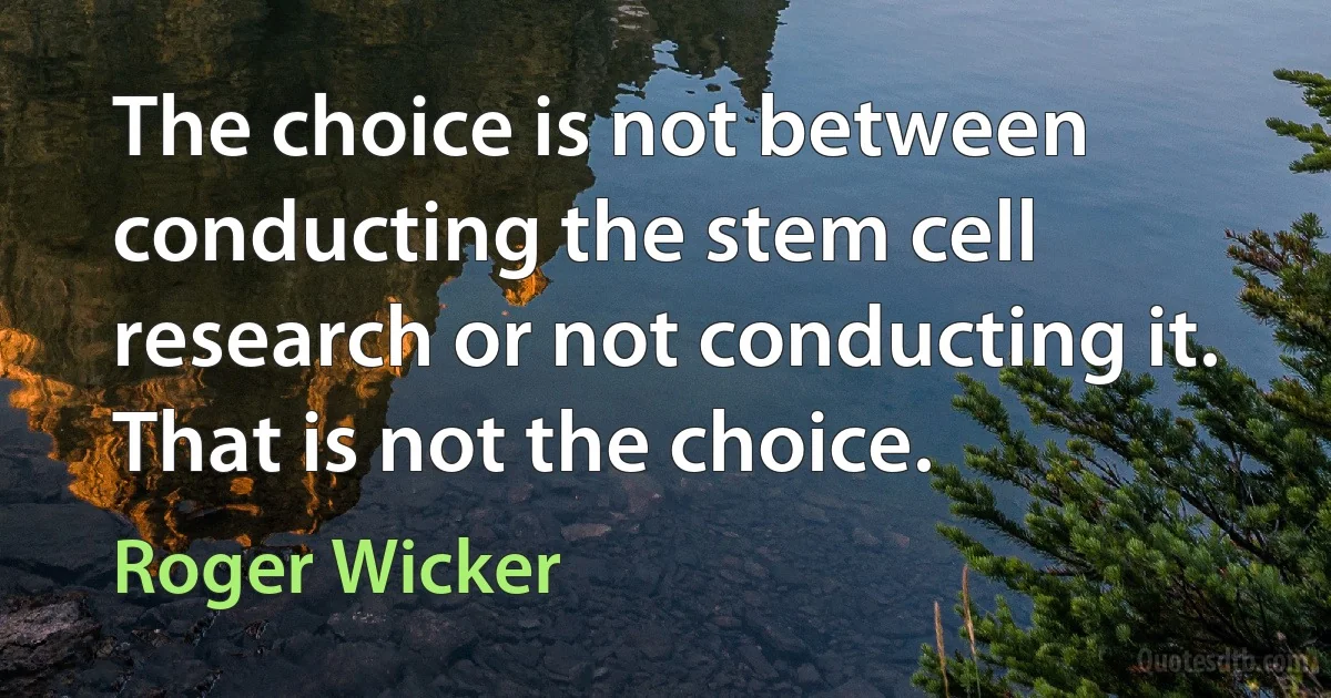 The choice is not between conducting the stem cell research or not conducting it. That is not the choice. (Roger Wicker)