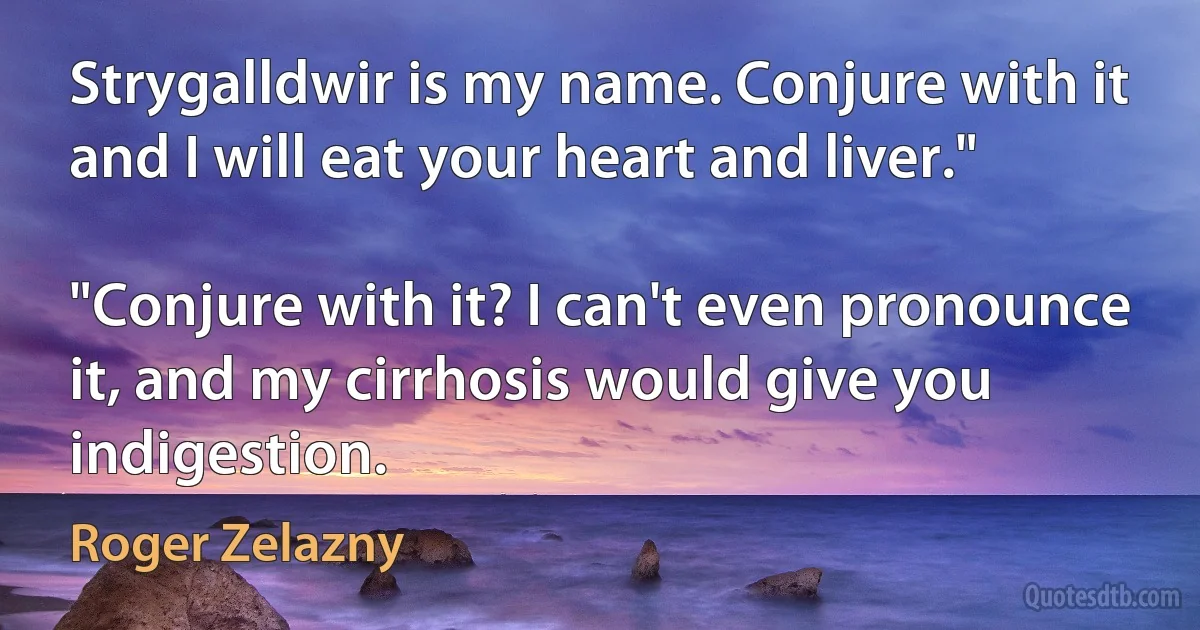 Strygalldwir is my name. Conjure with it and I will eat your heart and liver."

"Conjure with it? I can't even pronounce it, and my cirrhosis would give you indigestion. (Roger Zelazny)