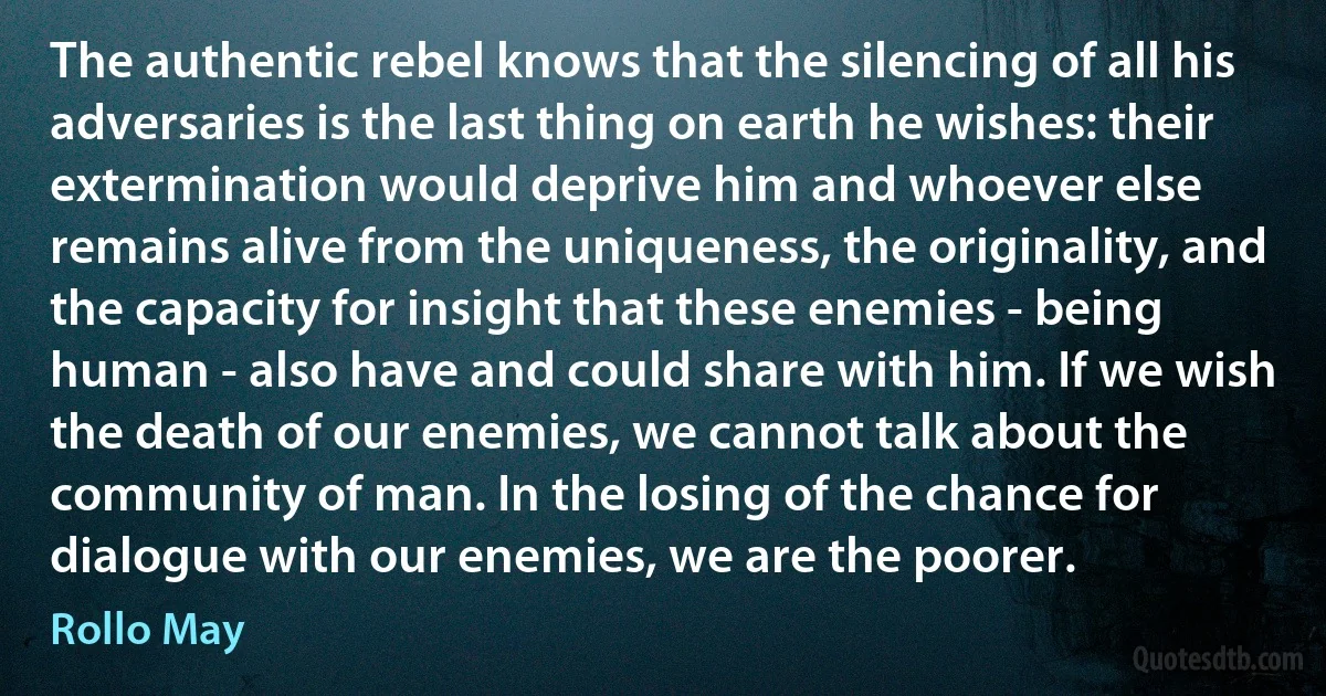 The authentic rebel knows that the silencing of all his adversaries is the last thing on earth he wishes: their extermination would deprive him and whoever else remains alive from the uniqueness, the originality, and the capacity for insight that these enemies - being human - also have and could share with him. If we wish the death of our enemies, we cannot talk about the community of man. In the losing of the chance for dialogue with our enemies, we are the poorer. (Rollo May)