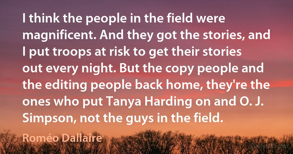 I think the people in the field were magnificent. And they got the stories, and I put troops at risk to get their stories out every night. But the copy people and the editing people back home, they're the ones who put Tanya Harding on and O. J. Simpson, not the guys in the field. (Roméo Dallaire)