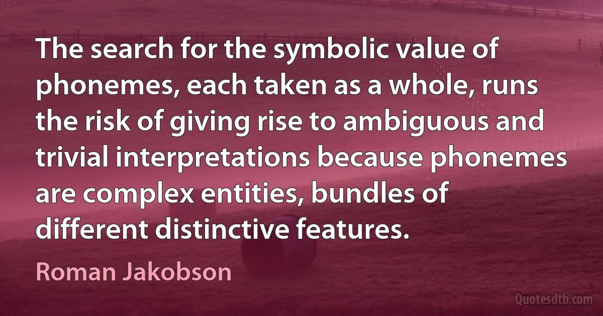 The search for the symbolic value of phonemes, each taken as a whole, runs the risk of giving rise to ambiguous and trivial interpretations because phonemes are complex entities, bundles of different distinctive features. (Roman Jakobson)