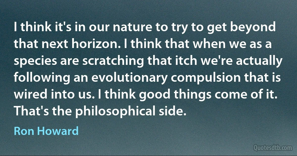 I think it's in our nature to try to get beyond that next horizon. I think that when we as a species are scratching that itch we're actually following an evolutionary compulsion that is wired into us. I think good things come of it. That's the philosophical side. (Ron Howard)