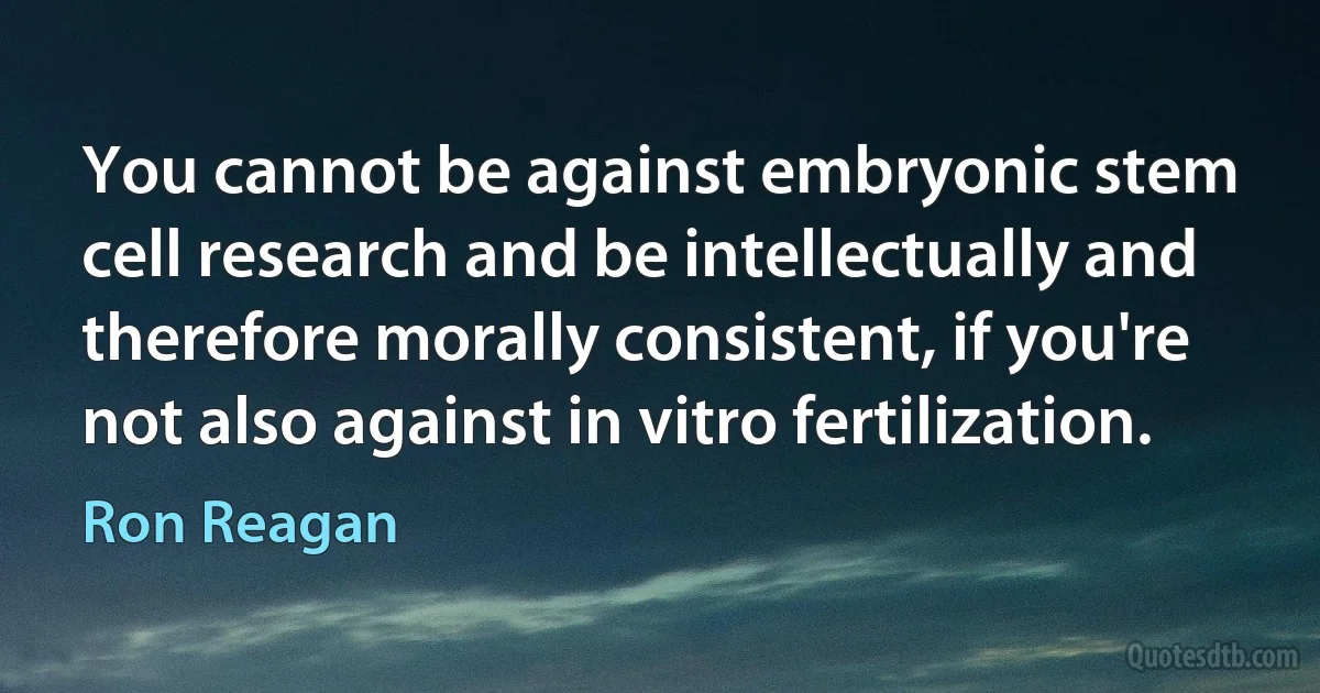 You cannot be against embryonic stem cell research and be intellectually and therefore morally consistent, if you're not also against in vitro fertilization. (Ron Reagan)