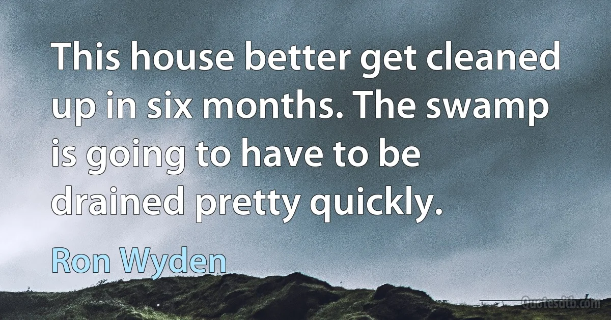 This house better get cleaned up in six months. The swamp is going to have to be drained pretty quickly. (Ron Wyden)