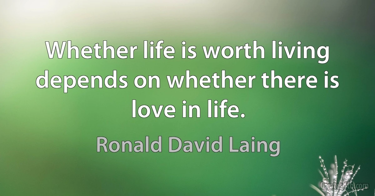 Whether life is worth living depends on whether there is love in life. (Ronald David Laing)