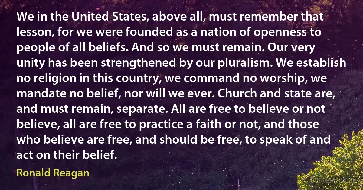 We in the United States, above all, must remember that lesson, for we were founded as a nation of openness to people of all beliefs. And so we must remain. Our very unity has been strengthened by our pluralism. We establish no religion in this country, we command no worship, we mandate no belief, nor will we ever. Church and state are, and must remain, separate. All are free to believe or not believe, all are free to practice a faith or not, and those who believe are free, and should be free, to speak of and act on their belief. (Ronald Reagan)