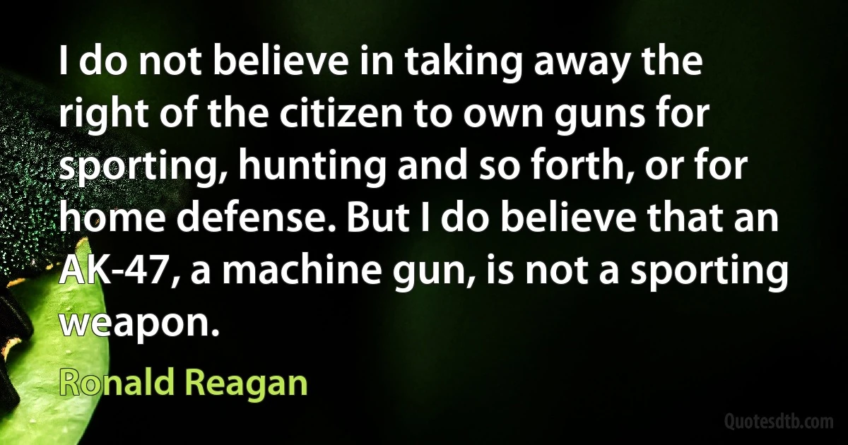 I do not believe in taking away the right of the citizen to own guns for sporting, hunting and so forth, or for home defense. But I do believe that an AK-47, a machine gun, is not a sporting weapon. (Ronald Reagan)