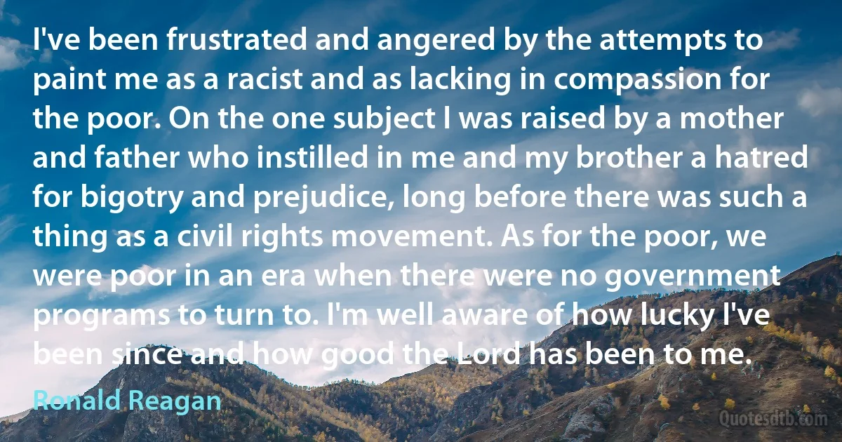 I've been frustrated and angered by the attempts to paint me as a racist and as lacking in compassion for the poor. On the one subject I was raised by a mother and father who instilled in me and my brother a hatred for bigotry and prejudice, long before there was such a thing as a civil rights movement. As for the poor, we were poor in an era when there were no government programs to turn to. I'm well aware of how lucky I've been since and how good the Lord has been to me. (Ronald Reagan)