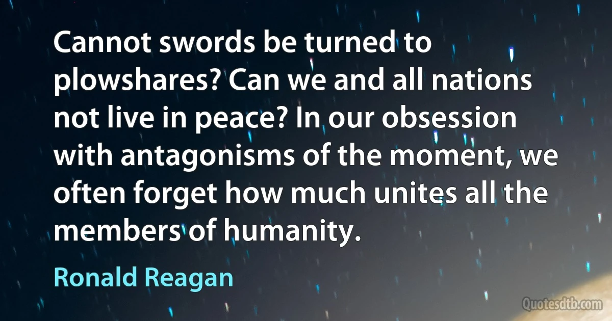 Cannot swords be turned to plowshares? Can we and all nations not live in peace? In our obsession with antagonisms of the moment, we often forget how much unites all the members of humanity. (Ronald Reagan)