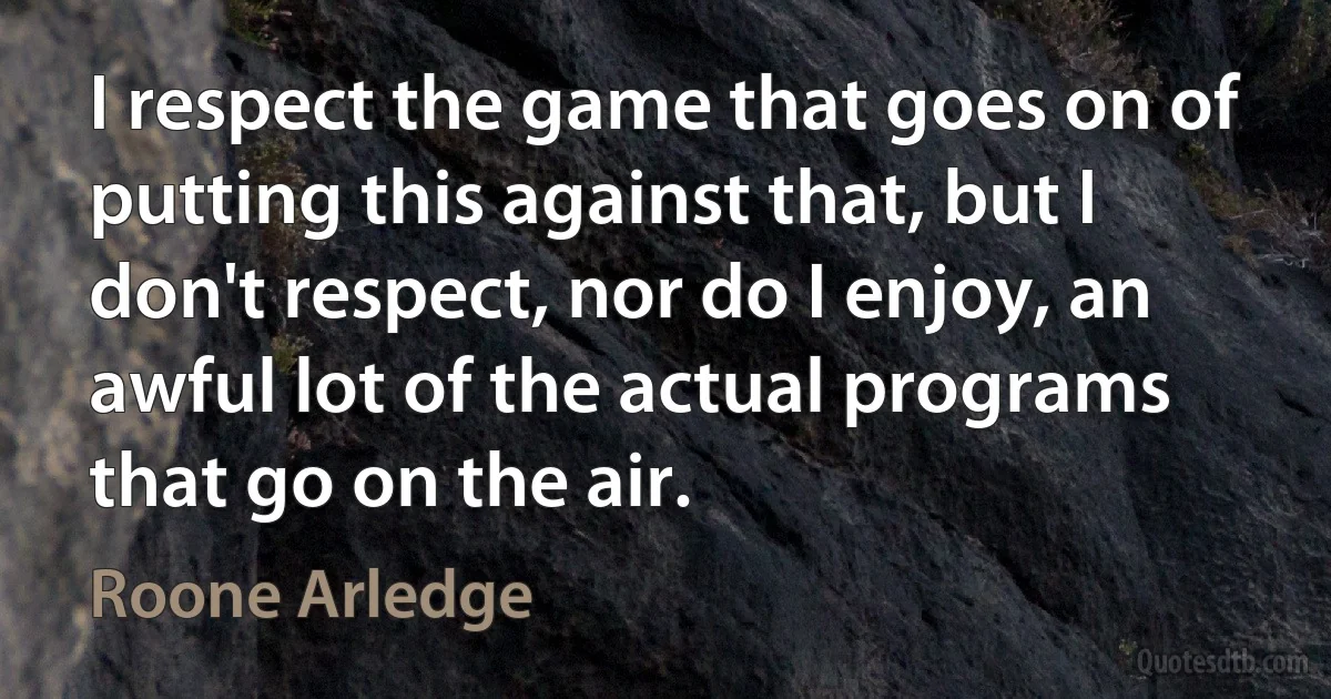 I respect the game that goes on of putting this against that, but I don't respect, nor do I enjoy, an awful lot of the actual programs that go on the air. (Roone Arledge)