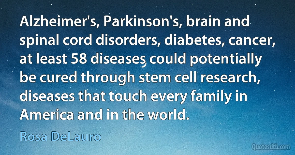 Alzheimer's, Parkinson's, brain and spinal cord disorders, diabetes, cancer, at least 58 diseases could potentially be cured through stem cell research, diseases that touch every family in America and in the world. (Rosa DeLauro)