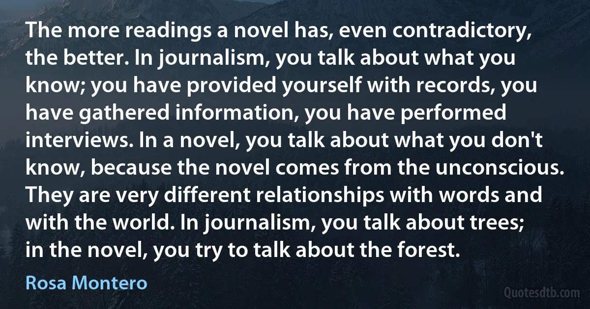 The more readings a novel has, even contradictory, the better. In journalism, you talk about what you know; you have provided yourself with records, you have gathered information, you have performed interviews. In a novel, you talk about what you don't know, because the novel comes from the unconscious. They are very different relationships with words and with the world. In journalism, you talk about trees; in the novel, you try to talk about the forest. (Rosa Montero)