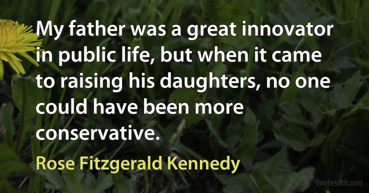 My father was a great innovator in public life, but when it came to raising his daughters, no one could have been more conservative. (Rose Fitzgerald Kennedy)