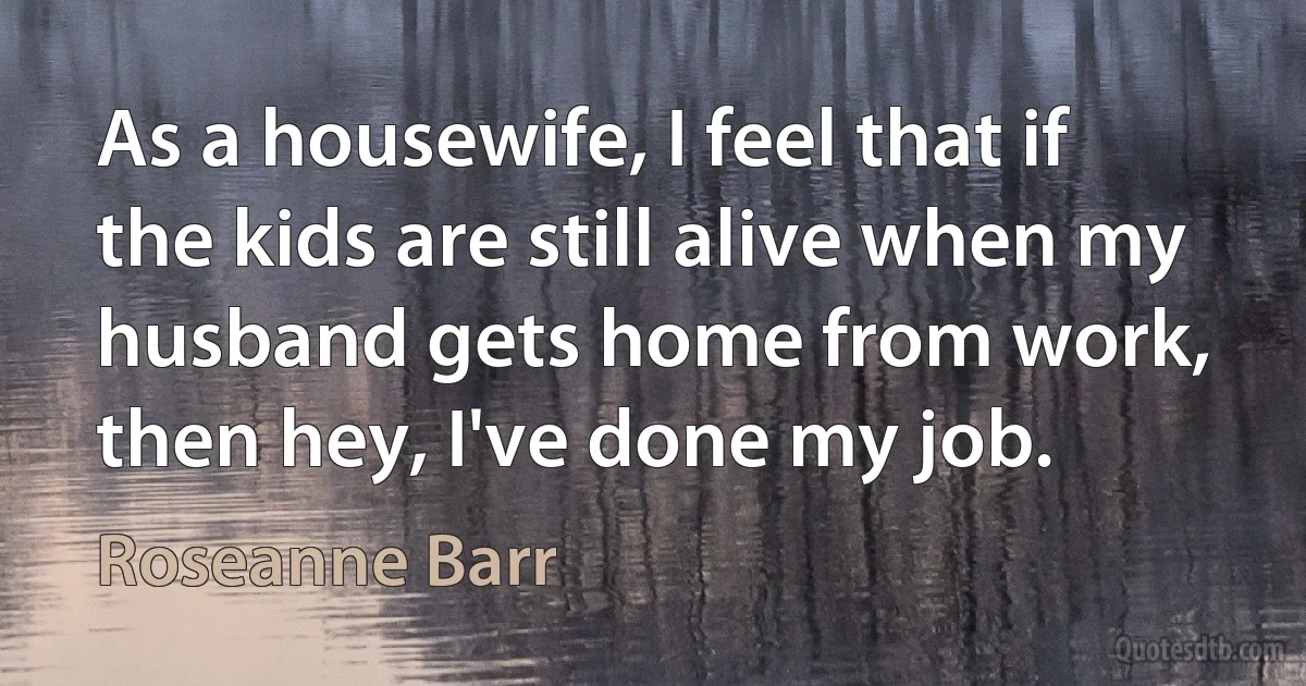 As a housewife, I feel that if the kids are still alive when my husband gets home from work, then hey, I've done my job. (Roseanne Barr)