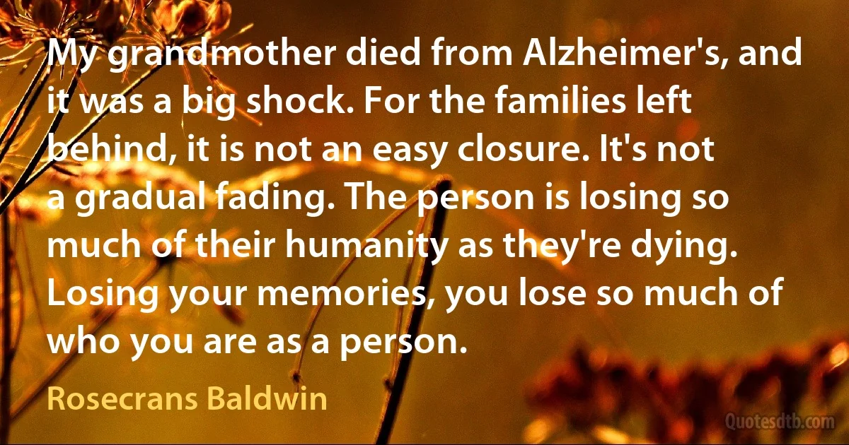 My grandmother died from Alzheimer's, and it was a big shock. For the families left behind, it is not an easy closure. It's not a gradual fading. The person is losing so much of their humanity as they're dying. Losing your memories, you lose so much of who you are as a person. (Rosecrans Baldwin)