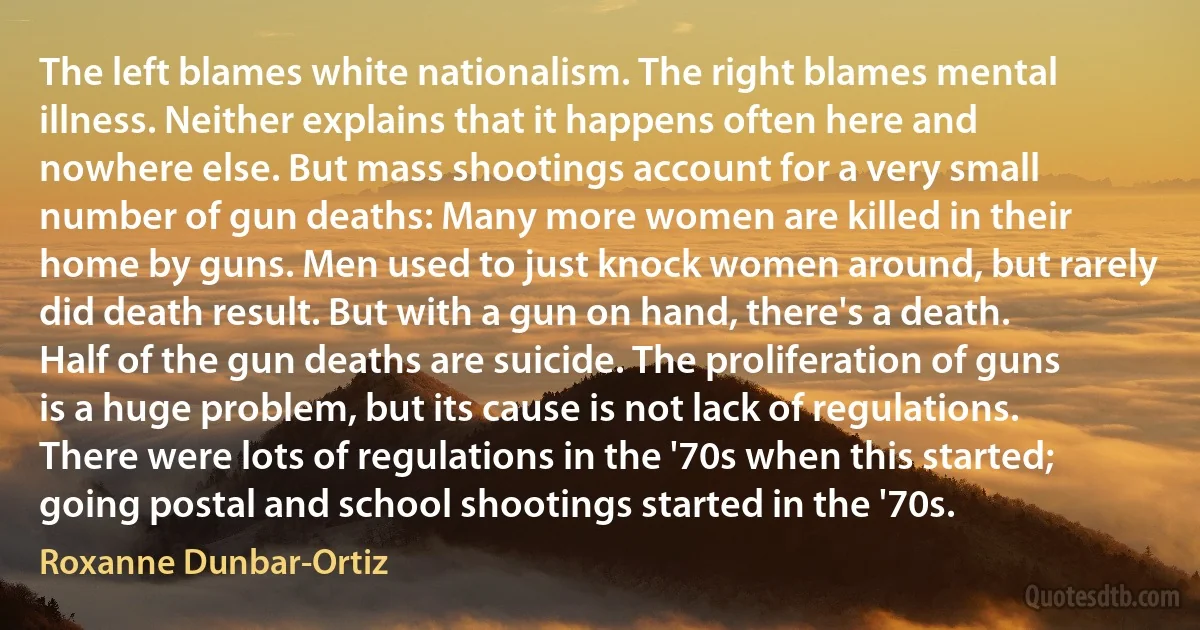 The left blames white nationalism. The right blames mental illness. Neither explains that it happens often here and nowhere else. But mass shootings account for a very small number of gun deaths: Many more women are killed in their home by guns. Men used to just knock women around, but rarely did death result. But with a gun on hand, there's a death. Half of the gun deaths are suicide. The proliferation of guns is a huge problem, but its cause is not lack of regulations. There were lots of regulations in the '70s when this started; going postal and school shootings started in the '70s. (Roxanne Dunbar-Ortiz)