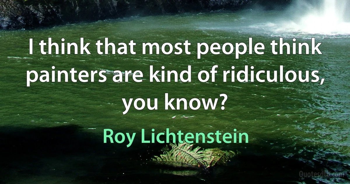 I think that most people think painters are kind of ridiculous, you know? (Roy Lichtenstein)