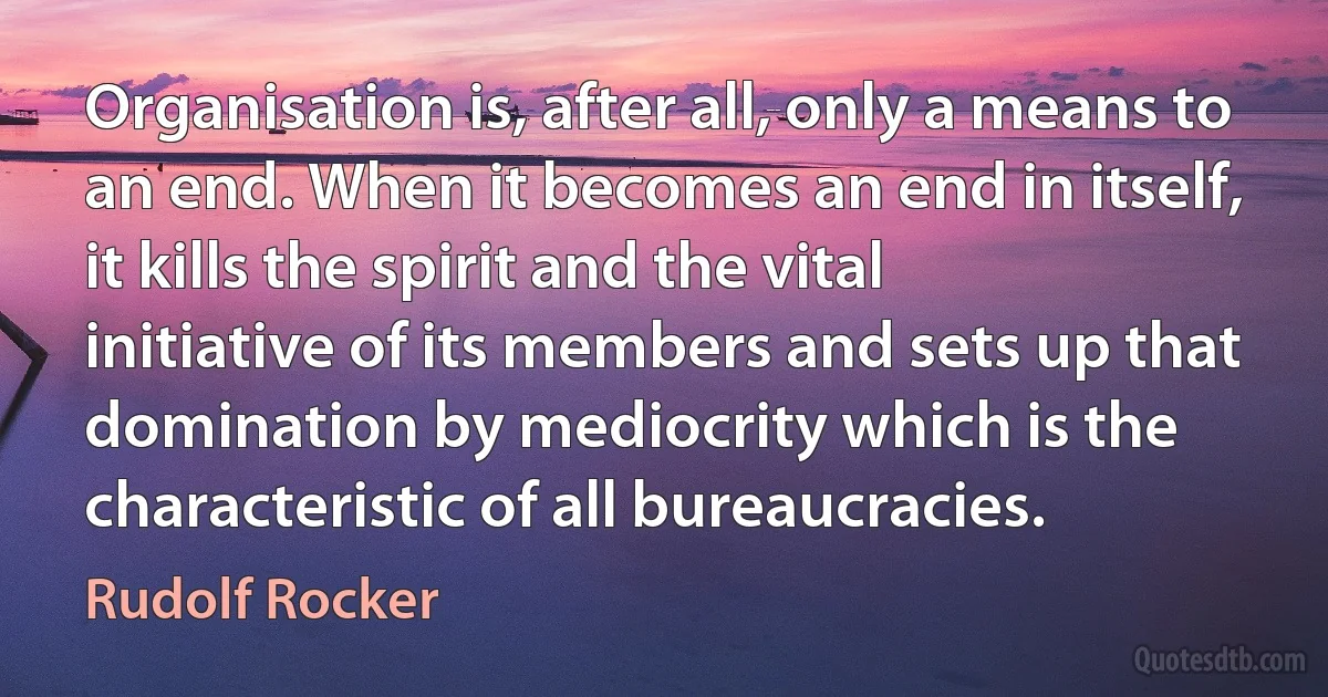 Organisation is, after all, only a means to an end. When it becomes an end in itself, it kills the spirit and the vital initiative of its members and sets up that domination by mediocrity which is the characteristic of all bureaucracies. (Rudolf Rocker)