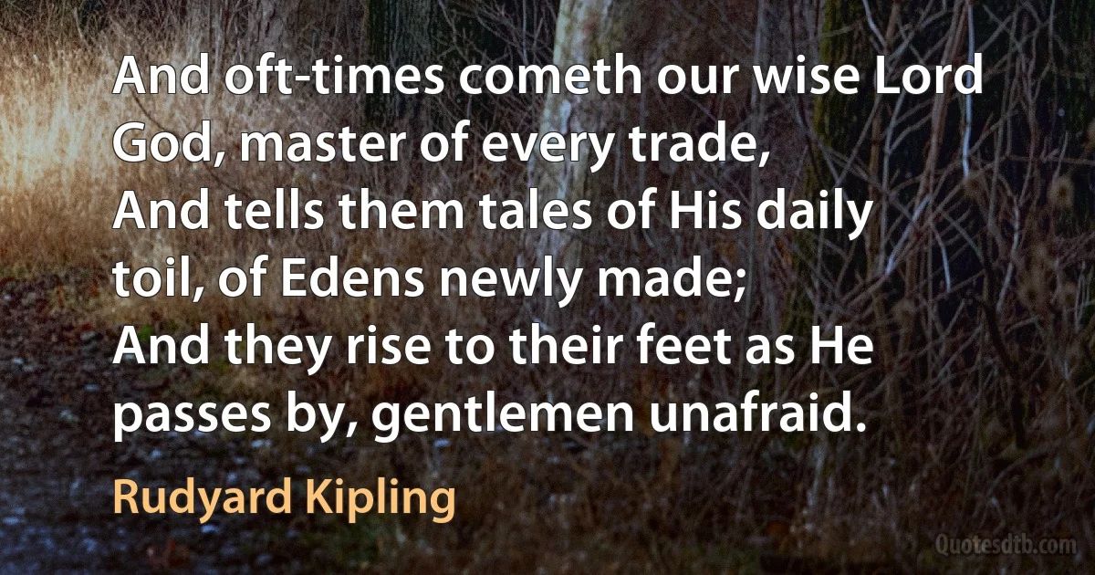 And oft-times cometh our wise Lord God, master of every trade,
And tells them tales of His daily toil, of Edens newly made;
And they rise to their feet as He passes by, gentlemen unafraid. (Rudyard Kipling)