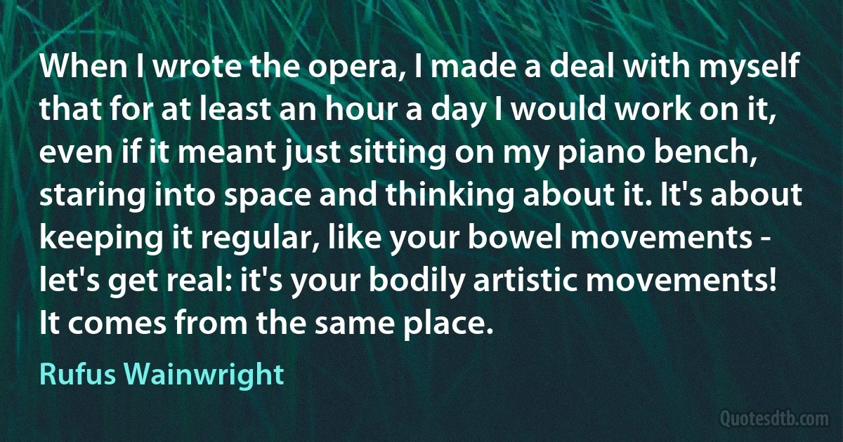 When I wrote the opera, I made a deal with myself that for at least an hour a day I would work on it, even if it meant just sitting on my piano bench, staring into space and thinking about it. It's about keeping it regular, like your bowel movements - let's get real: it's your bodily artistic movements! It comes from the same place. (Rufus Wainwright)