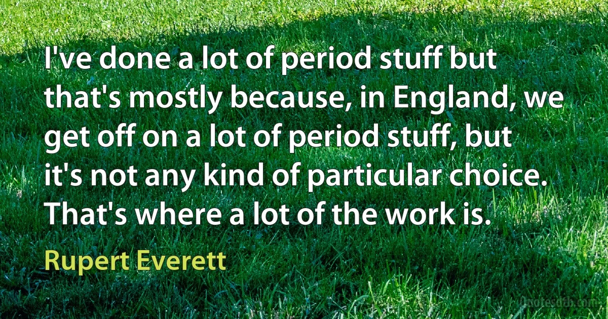 I've done a lot of period stuff but that's mostly because, in England, we get off on a lot of period stuff, but it's not any kind of particular choice. That's where a lot of the work is. (Rupert Everett)