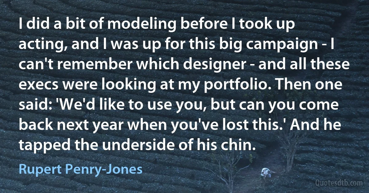 I did a bit of modeling before I took up acting, and I was up for this big campaign - I can't remember which designer - and all these execs were looking at my portfolio. Then one said: 'We'd like to use you, but can you come back next year when you've lost this.' And he tapped the underside of his chin. (Rupert Penry-Jones)