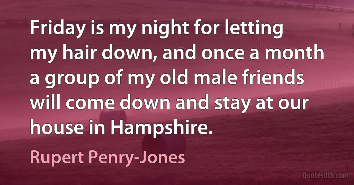 Friday is my night for letting my hair down, and once a month a group of my old male friends will come down and stay at our house in Hampshire. (Rupert Penry-Jones)