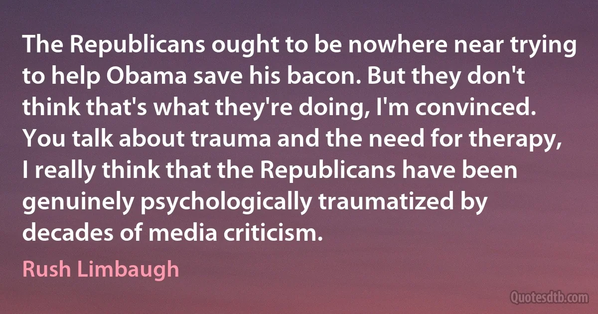 The Republicans ought to be nowhere near trying to help Obama save his bacon. But they don't think that's what they're doing, I'm convinced. You talk about trauma and the need for therapy, I really think that the Republicans have been genuinely psychologically traumatized by decades of media criticism. (Rush Limbaugh)