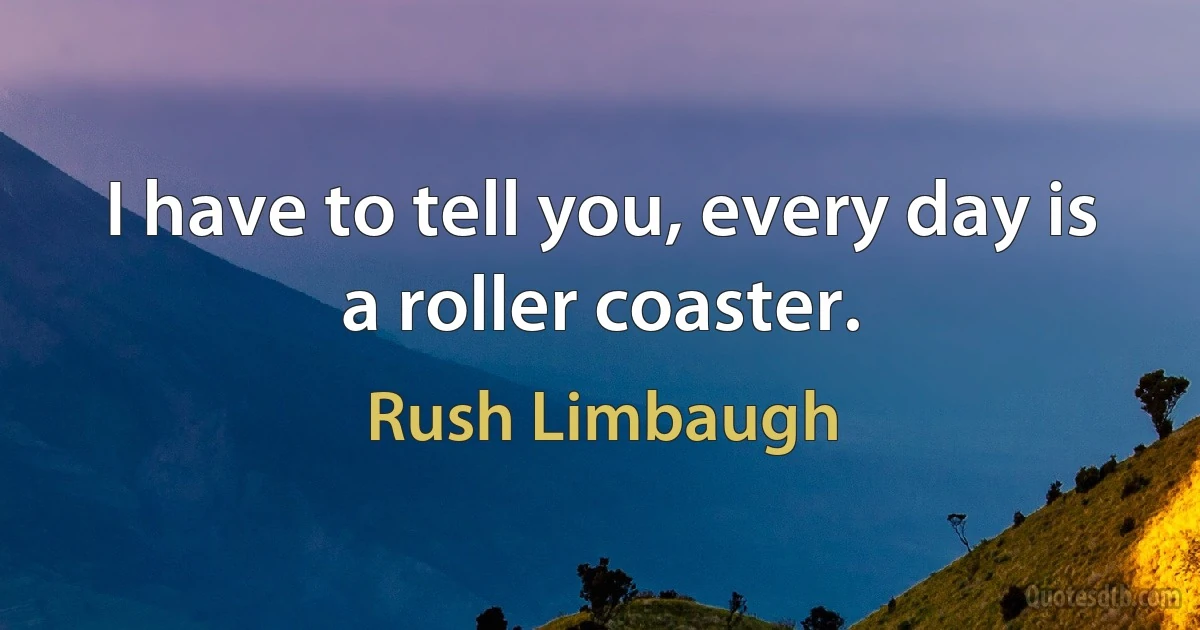 I have to tell you, every day is a roller coaster. (Rush Limbaugh)