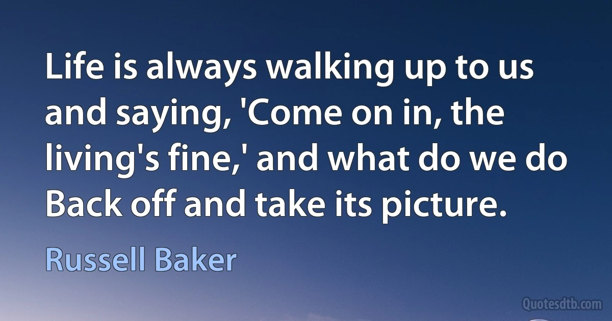 Life is always walking up to us and saying, 'Come on in, the living's fine,' and what do we do Back off and take its picture. (Russell Baker)