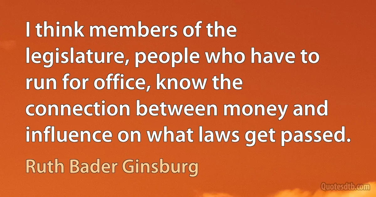 I think members of the legislature, people who have to run for office, know the connection between money and influence on what laws get passed. (Ruth Bader Ginsburg)