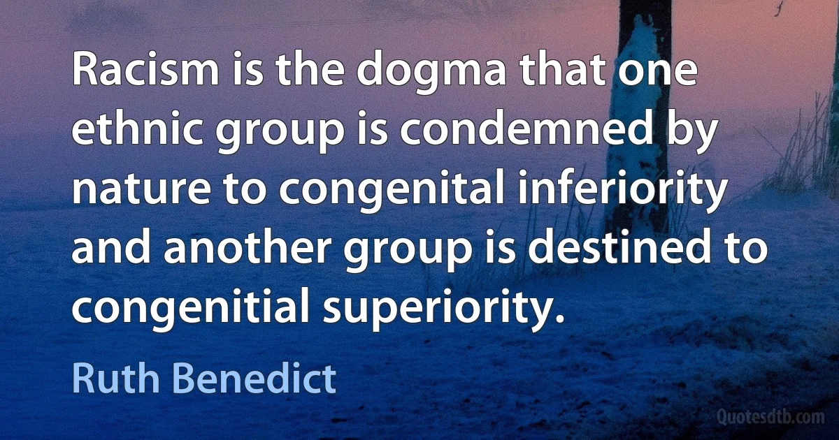 Racism is the dogma that one ethnic group is condemned by nature to congenital inferiority and another group is destined to congenitial superiority. (Ruth Benedict)