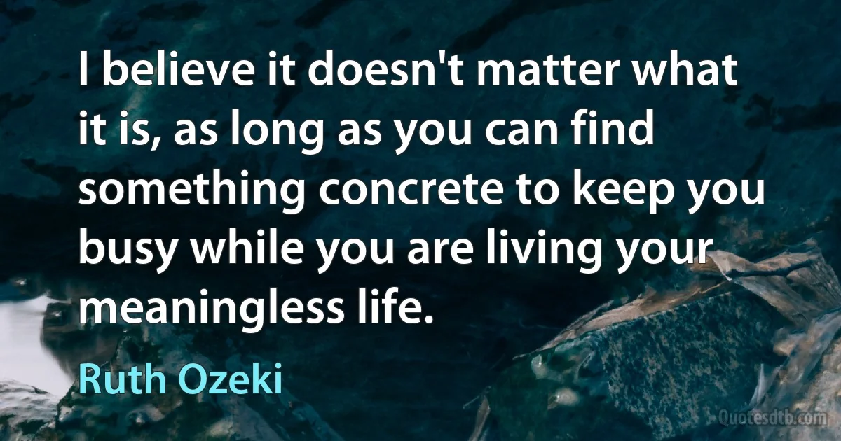 I believe it doesn't matter what it is, as long as you can find something concrete to keep you busy while you are living your meaningless life. (Ruth Ozeki)