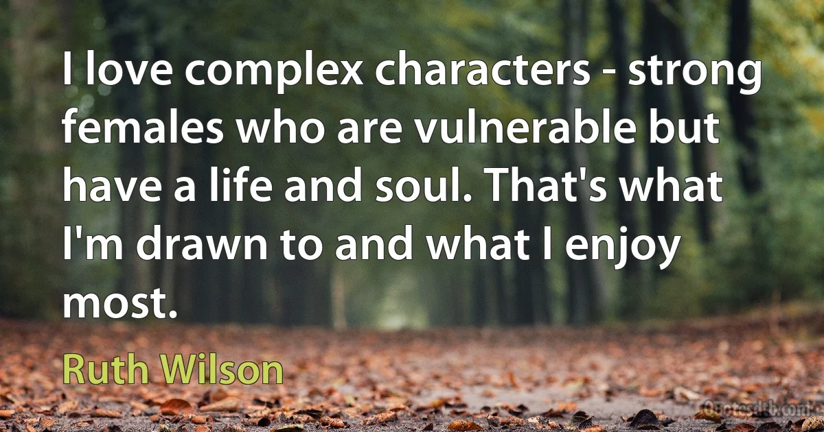 I love complex characters - strong females who are vulnerable but have a life and soul. That's what I'm drawn to and what I enjoy most. (Ruth Wilson)