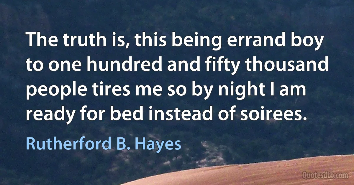 The truth is, this being errand boy to one hundred and fifty thousand people tires me so by night I am ready for bed instead of soirees. (Rutherford B. Hayes)