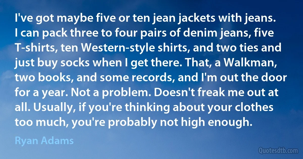 I've got maybe five or ten jean jackets with jeans. I can pack three to four pairs of denim jeans, five T-shirts, ten Western-style shirts, and two ties and just buy socks when I get there. That, a Walkman, two books, and some records, and I'm out the door for a year. Not a problem. Doesn't freak me out at all. Usually, if you're thinking about your clothes too much, you're probably not high enough. (Ryan Adams)