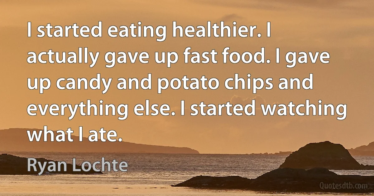 I started eating healthier. I actually gave up fast food. I gave up candy and potato chips and everything else. I started watching what I ate. (Ryan Lochte)