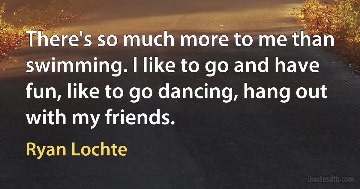 There's so much more to me than swimming. I like to go and have fun, like to go dancing, hang out with my friends. (Ryan Lochte)