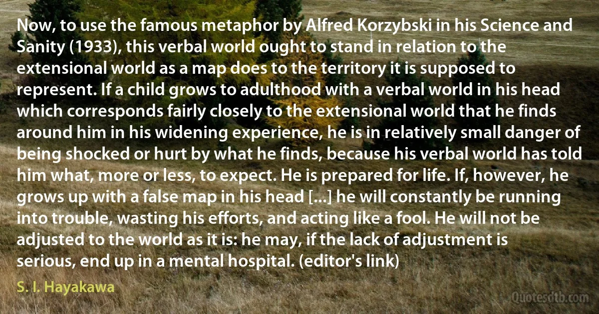 Now, to use the famous metaphor by Alfred Korzybski in his Science and Sanity (1933), this verbal world ought to stand in relation to the extensional world as a map does to the territory it is supposed to represent. If a child grows to adulthood with a verbal world in his head which corresponds fairly closely to the extensional world that he finds around him in his widening experience, he is in relatively small danger of being shocked or hurt by what he finds, because his verbal world has told him what, more or less, to expect. He is prepared for life. If, however, he grows up with a false map in his head [...] he will constantly be running into trouble, wasting his efforts, and acting like a fool. He will not be adjusted to the world as it is: he may, if the lack of adjustment is serious, end up in a mental hospital. (editor's link) (S. I. Hayakawa)